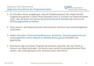 Mainz, April 2024 Substitution von Kunststoffverpackungen durch Papierverbunde
5. Es wird daher davon ausgegangen, dass die Verpackungsteuer bei entsprechender
Ausgestaltung gerade in dieser Phase besonders stark zu Gunsten von Papierverbunden
wirkt, weil die Steuer die bereits bestehende Dynamik beschleunigt und sich die
Effekte gegenseitig verstärken.
6. Hinzu kommt, dass Papierverbunde funktional bzw. technisch neue Anwendungsfelder
erschließen.
5. Anders formuliert: Verbraucherpräferenzen, Marketing, Verpackungstechnik und
Lenkungspolitik wirken allesamt in dieselbe Richtung und verstärken sich
gegenseitig.
6. Gleichwohl liegt auch dieser Prognose die Annahme zugrunde, dass die Trends zu
Gunsten von Papierverbunden, die bereits ohne weitere Lenkungsmaßnahmen Platz
greifen, den Lenkungsimpuls einer weiteren Steuer dominieren.
Allgemeine Grundlinien der Prognoseszenarien
Substitution durch Papierverbunde
34
 