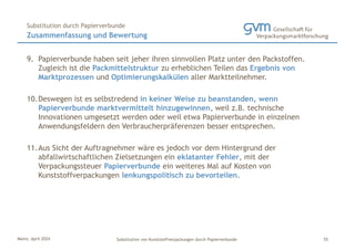Mainz, April 2024 Substitution von Kunststoffverpackungen durch Papierverbunde
9. Papierverbunde haben seit jeher ihren sinnvollen Platz unter den Packstoffen.
Zugleich ist die Packmittelstruktur zu erheblichen Teilen das Ergebnis von
Marktprozessen und Optimierungskalkülen aller Marktteilnehmer.
10.Deswegen ist es selbstredend in keiner Weise zu beanstanden, wenn
Papierverbunde marktvermittelt hinzugewinnen, weil z.B. technische
Innovationen umgesetzt werden oder weil etwa Papierverbunde in einzelnen
Anwendungsfeldern den Verbraucherpräferenzen besser entsprechen.
11.Aus Sicht der Auftragnehmer wäre es jedoch vor dem Hintergrund der
abfallwirtschaftlichen Zielsetzungen ein eklatanter Fehler, mit der
Verpackungssteuer Papierverbunde ein weiteres Mal auf Kosten von
Kunststoffverpackungen lenkungspolitisch zu bevorteilen.
Zusammenfassung und Bewertung
Substitution durch Papierverbunde
55
 