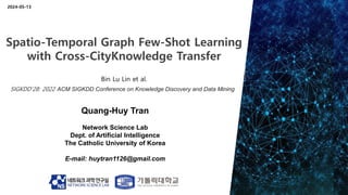 Quang-Huy Tran
Network Science Lab
Dept. of Artificial Intelligence
The Catholic University of Korea
E-mail: huytran1126@gmail.com
2024-05-13
Spatio-Temporal Graph Few-Shot Learning
with Cross-CityKnowledge Transfer
Bin Lu Lin et al.
SIGKDD’28: 2022 ACM SIGKDD Conference on Knowledge Discovery and Data Mining
 