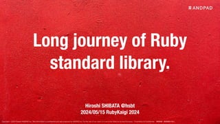 Copyright © 2020 Present ANDPAD Inc. This information is confidential and was prepared by ANDPAD Inc. for the use of our client. It is not to be relied on by and 3rd party. Proprietary & Confidential 無断転載・無断複製の禁止
Long journey of Ruby
standard library.
Hiroshi SHIBATA @hsbt
2024/05/15 RubyKaigi 2024
 