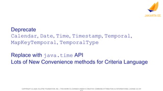 COPYRIGHT (C) 2024, ECLIPSE FOUNDATION, INC. | THIS WORK IS LICENSED UNDER A CREATIVE COMMONS ATTRIBUTION 4.0 INTERNATIONAL LICENSE (CC BY
Deprecate
Calendar, Date, Time, Timestamp, Temporal,
MapKeyTemporal, TemporalType
Replace with java.time API
Lots of New Convenience methods for Criteria Language
 
