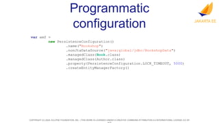 COPYRIGHT (C) 2024, ECLIPSE FOUNDATION, INC. | THIS WORK IS LICENSED UNDER A CREATIVE COMMONS ATTRIBUTION 4.0 INTERNATIONAL LICENSE (CC BY
Programmatic
configuration
var emf =
new PersistenceConfiguration()
.name("Bookshop")
.nonJtaDataSource("java:global/jdbc/BookshopData")
.managedClass(Book.class)
.managedClass(Author.class)
.property(PersistenceConfiguration.LOCK_TIMEOUT, 5000)
.createEntityManagerFactory()
 