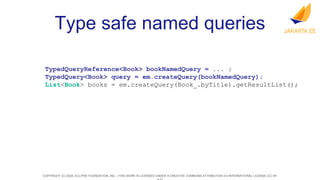 COPYRIGHT (C) 2024, ECLIPSE FOUNDATION, INC. | THIS WORK IS LICENSED UNDER A CREATIVE COMMONS ATTRIBUTION 4.0 INTERNATIONAL LICENSE (CC BY
Type safe named queries
TypedQueryReference<Book> bookNamedQuery = ... ;
TypedQuery<Book> query = em.createQuery(bookNamedQuery);
List<Book> books = em.createQuery(Book_.byTitle).getResultList();
 