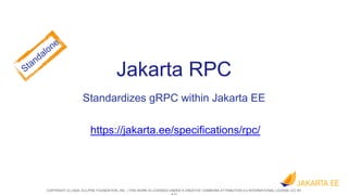COPYRIGHT (C) 2024, ECLIPSE FOUNDATION, INC. | THIS WORK IS LICENSED UNDER A CREATIVE COMMONS ATTRIBUTION 4.0 INTERNATIONAL LICENSE (CC BY
Jakarta RPC
Standardizes gRPC within Jakarta EE
https://jakarta.ee/specifications/rpc/
 