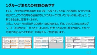 1グループあたりの枚数のめやす
112
1グループあたりの枚数のめやすは3枚〜5枚です。それ以上の枚数になったときは、
微妙にニュアンスの異なる価値がひとつのグループになっていないか疑いましょう。分
割できるときは分割すべきです。
ただし、KAカードの総数が 300枚〜500枚あると、どうしてもいくつかは⼤きなグ
ループ（10枚くらい）ができてしまいます。分割できないか1枚1枚調べ、それでも
分割できないようであれば、⼤きなグループを許容します。
 