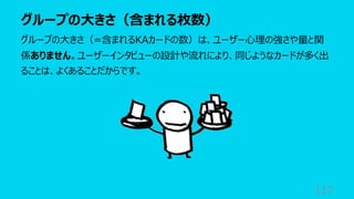 グループの⼤きさ（含まれる枚数）
117
グループの⼤きさ（=含まれるKAカードの数）は、ユーザー⼼理の強さや量と関
係ありません。ユーザーインタビューの設計や流れにより、同じようなカードが多く出
ることは、よくあることだからです。
 