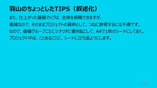 ⽻⼭のちょっとしたTIPS（叙述化）
141
また、仕上がった価値マップは、全体を俯瞰できますが、
複雑なので、そのままプロジェクトの資料として、つねに参照するには不便です。
なので、価値グループごとにシナリオに書き起こして、A4で1枚のシートにしておく。
プロジェクト中は、ことあるごとに、シートに⽴ち返ようにします。
 