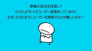 15
事業の成功を⽬指して
たくさんの⽅々がユーザー調査をしているのに
なぜこれほどまでにユーザーを理解するのが難しいのか︖
 