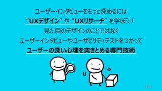 163
ユーザーインタビューをもっと深めるには
“UXデザイン” や “UXリサーチ” を学ぼう︕
⾒た⽬のデザインのことではなく
ユーザーインタビューやユーザビリティテストをつかって
ユーザーの深い⼼理を突きとめる専⾨技術
 