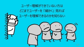 17
ユーザー理解ができていない⽅は
どこまでユーザーを 「細かく」 ⾒れば
ユーザーを理解できるのかを知らない
 