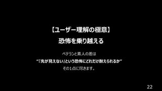 22
【ユーザー理解の極意】
恐怖を乗り越える
ベテランと素⼈の差は
“『先が⾒えない』という恐怖にどれだけ耐えられるか”
その1点に尽きます。
 