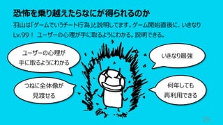 恐怖を乗り越えたらなにが得られるのか
29
⽻⼭は「ゲームでいうチート⾏為」と説明してます。ゲーム開始直後に、いきなり
Lv.99︕ ユーザーの⼼理が⼿に取るようにわかる。説明できる。
いきなり最強
ユーザーの⼼理が
⼿に取るようにわかる
何年しても
再利⽤できる
つねに全体像が
⾒渡せる
 
