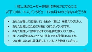 40
「推し活のユーザー体験」を明らかにするには
以下の点についてインタビューすればよいのではないだろうか
• あなたが愛して応援しているもの（推し）を教えてください。
• あなたは推しのために⽉額いくらつかっていますか。
• あなたが推しに熱中するまでの経緯を教えてください。
• 推しへの愛をあなたとともに共有できる仲間はいますか。
• いま推しのために具体的にしていることを教えてください。
 