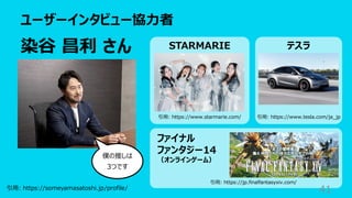 ユーザーインタビュー協⼒者
41
染⾕ 昌利 さん
引⽤: https://someyamasatoshi.jp/profile/
STARMARIE テスラ
ファイナル
ファンタジー14
（オンラインゲーム）
引⽤: https://www.starmarie.com/ 引⽤: https://www.tesla.com/ja_jp
引⽤: https://jp.finalfantasyxiv.com/
僕の推しは
3つです
 
