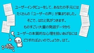 44
ユーザーインタビューをして、あなたの⼿元には
たくさんの 「ユーザーの声」 が集まりました。
そこで、はたと気がつきます。
ものすごい⼤量の発話データから
ユーザーの本質的な⼼理を拾いあげるには
どうすればよいのでしょうか。はて。
 