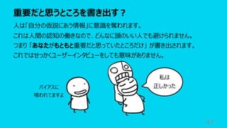 重要だと思うところを書き出す︖
47
⼈は「⾃分の仮説にあう情報」に意識を奪われます。
これは⼈間の認知の働きなので、どんなに頭のいい⼈でも避けられません。
つまり 「あなたがもともと重要だと思っていたところだけ」 が書き出されます。
これではせっかくユーザーインタビューをしても意味がありません。
私は
正しかった
バイアスに
喰われてますよ
 