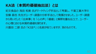 KA法（本質的価値抽出法）とは
60
紀⽂⾷品の 浅⽥ 和美 ⽒がマーケティング⼿法として考案し、千葉⼯業⼤学の
安藤 昌也 先⽣がユーザー調査の分析⼿法として発展させました。ユーザー調査
から⾒いだした 「出来事」 を 「⼼の声」 「価値」 と解釈を重ねることで、ユーザー
の⼼理における本質的価値を探ります。
川喜⽥ ⼆郎 ⽒の 「KJ法®」 と名前が似ていますが、別のものです。
 