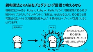 親和図法とKA法をプログラミング⾔語で喩えるなら
69
親和図法とKA法も、Ruby と Ruby on Rails のように、親和図法で初⼼者が
陥りやすい⽳やミスしやすいポイントに 「お作法」 をもたせることで、初⼼者でも親
和図法の⽞⼈のように親和図を組み上げ、本質的なユーザーニーズを⾒つけるこ
とができます。
親和図法 KA法
お作法に沿うことで
初⼼者でも
本質的なユーザーニーズ
を⾒つけることができる
 