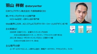 ⽻⼭ 祥樹 @storywriter
7
⽇本ウェブデザイン株式会社 代表取締役CEO
使いやすいプロダクトをつくる専⾨家
HCD-Net認定 ⼈間中⼼設計専⾨家
Web業界に25年、AIシステムのプロダクトマネージャーとUXデザインを7年
主な実績など
2009年 ⽇経パソコン 企業サイトランキング2009
⽇本の主要企業696サイト中、ユーザビリティ／アクセシビリティ分野で第3位
2011年 Webユーザビリティランキング2011 企業サイト編
⽇本の⼤⼿企業150サイト中、第4位
主な専⾨分野
ユーザーエクスペリエンス、⼈間中⼼設計、情報アーキテクチャ、アクセシビリティ、ライター
 