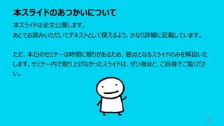 本スライドのあつかいについて
8
本スライドは全⽂公開します。
あとでお読みいただいてテキストとして使えるよう、かなり詳細に記載しています。
ただ、本⽇のセミナーは時間に限りがあるため、要点となるスライドのみを解説いた
します。セミナー内で取り上げなかったスライドは、ぜひ後ほど、ご⾃⾝でご覧くださ
い。
 