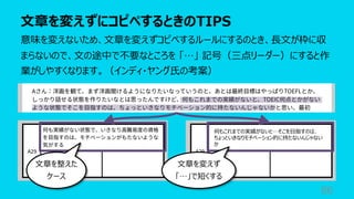 ⽂章を変えずにコピペするときのTIPS
86
意味を変えないため、⽂章を変えずコピペするルールにするのとき、⻑⽂が枠に収
まらないので、⽂の途中で不要なところを 「…」 記号（三点リーダー）にすると作
業がしやすくなります。（インディ・ヤング⽒の考案）
何もこれまでの実績がないと…そこを⽬指すのは、
ちょっといきなりモチベーション的に持たないんじゃない
か
⽂章を整えた
ケース
⽂章を変えず
「…」で短くする
 