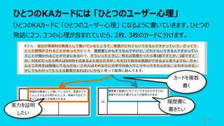 ひとつのKAカードには 「ひとつのユーザー⼼理」
87
ひとつのKAカードに 「ひとつのユーザー⼼理」 になるように書いていきます。ひとつの
発話に2つ、3つの⼼理が含まれていたら、2枚、3枚のカードに分けます。
カードを複数
書く
実⼒を証明
したい
履歴書に
書きたい
 