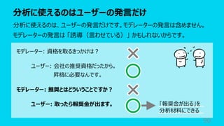 分析に使えるのはユーザーの発⾔だけ
90
分析に使えるのは、ユーザーの発⾔だけです。モデレーターの発⾔は含めません。
モデレーターの発⾔は 「誘導（⾔わせている）」 かもしれないからです。
モデレーター: 資格を取るきっかけは︖
ユーザー: 会社の推奨資格だったから。
昇格に必要なんです。
モデレーター: 推奨とはどういうことですか︖
ユーザー: 取ったら報奨⾦が出ます。 「報奨⾦が出る」を
分析材料にできる
 