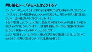 同じ話をループする⼈にはどうする︖
93
ユーザーインタビューしたとき、まれになにを質問しても同じ話をループしてしまうユー
ザーがいます。その発話録をもとにKAカードを起こすと、同じカードが⼤量に発⽣し
てしまい、全体像がわかりづらくなってしまいます。
本当に同じ話しかしていないばあい、⽻⼭は2枚⽬までKAカードを書き、3枚⽬か
らはスキップするようにしています。（論理的根拠はなく、⽻⼭の経験的にそれが
ちょうどよい実務ケースが多かった、ということです）
ただし「同じ話をしているようでじつは微妙に異なる⼼理を語っている」というケース
もあるので、安易に切り捨てないように注意が必要です。
 