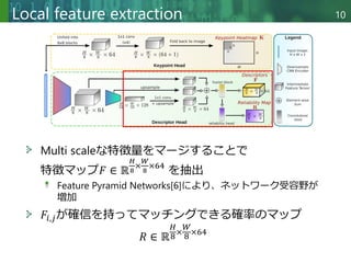 Copyright © 2020 調和系工学研究室 - 北海道大学 大学院情報科学研究院 情報理工学部門 複合情報工学分野 – All rights reserved.
Local feature extraction 10
Multi scaleな特徴量をマージすることで
特徴マップ𝐹 ∈ ℝ
𝐻
8
×
𝑊
8
×64
を抽出
Feature Pyramid Networks[6]により、ネットワーク受容野が
増加
𝐹𝑖,𝑗が確信を持ってマッチングできる確率のマップ
𝑅 ∈ ℝ
𝐻
8×
𝑊
8 ×64
 