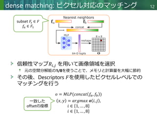 Copyright © 2020 調和系工学研究室 - 北海道大学 大学院情報科学研究院 情報理工学部門 複合情報工学分野 – All rights reserved.
dense matching: ピクセル対応のマッチング 12
信頼性マップ𝑅𝑖,𝑗 を用いて画像領域を選択
元の空間分解能の1/8を使うことで、メモリと計算量を大幅に節約
その後、Descriptors 𝐹を使用したピクセルレベルでの
マッチングを行う
𝑜 = 𝑀𝐿𝑃(𝑐𝑜𝑛𝑐𝑎𝑡 𝑓𝑎, 𝑓𝑏 )
subset 𝐹𝑠 ∈ 𝐹
𝑓𝑎 ∈ 𝐹1
𝑥, 𝑦 = 𝑎𝑟𝑔𝑚𝑎𝑥 𝒐 𝑖, 𝑗 ,
𝑖 ∈ 1, … , 8
𝑖 ∈ 1, … , 8
一致した
offsetの座標
 