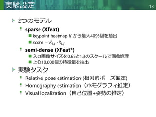 Copyright © 2020 調和系工学研究室 - 北海道大学 大学院情報科学研究院 情報理工学部門 複合情報工学分野 – All rights reserved.
実験設定 13
2つのモデル
sparse (Xfeat)
keypoint heatmap 𝐾 から最大4096個を抽出
𝑠𝑐𝑜𝑟𝑒 = 𝐾𝑖,𝑗 ∙ 𝑅𝑖,𝑗
semi-dense (XFeat*)
入力画像サイズを0.65と1.3のスケールで画像処理
上位10,000個の特徴量を抽出
実験タスク
Relative pose estimation (相対的ポーズ推定)
Homography estimation（ホモグラフィ推定）
Visual localization（自己位置+姿勢の推定）
 