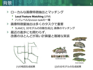 Copyright © 2020 調和系工学研究室 - 北海道大学 大学院情報科学研究院 情報理工学部門 複合情報工学分野 – All rights reserved.
背景 5
ローカルな画像特徴抽出とマッチング
Local Feature Matching (LFM)
ハイレベルなvision taskの一種
画像特徴量抽出は多くのタスクで重要
SLAM[1], 3Dモデルの自動生成[2], 画像のマッチング
最近の進歩にも関わらず、
改善のほとんどが高い計算量と複雑な実装
[1]の地図生成結果 [2]の3Dモデルの生成結果
 