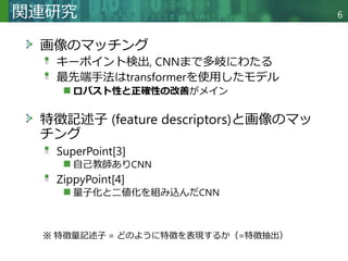 Copyright © 2020 調和系工学研究室 - 北海道大学 大学院情報科学研究院 情報理工学部門 複合情報工学分野 – All rights reserved.
関連研究 6
画像のマッチング
キーポイント検出, CNNまで多岐にわたる
最先端手法はtransformerを使用したモデル
ロバスト性と正確性の改善がメイン
特徴記述子 (feature descriptors)と画像のマッ
チング
SuperPoint[3]
自己教師ありCNN
ZippyPoint[4]
量子化と二値化を組み込んだCNN
※ 特徴量記述子 = どのように特徴を表現するか（=特徴抽出）
 
