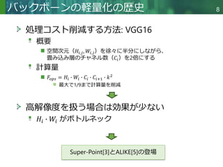 Copyright © 2020 調和系工学研究室 - 北海道大学 大学院情報科学研究院 情報理工学部門 複合情報工学分野 – All rights reserved.
バックボーンの軽量化の歴史 8
処理コスト削減する方法: VGG16
概要
空間次元（𝐻𝑖,𝑗, 𝑊𝑖,𝑗）を徐々に半分にしながら、
畳み込み層のチャネル数（𝐶𝑖）を2倍にする
計算量
𝐹𝑜𝑝𝑠 = 𝐻𝑖 ∙ 𝑊𝑖 ∙ 𝐶𝑖 ∙ 𝐶𝑖+1 ∙ 𝑘2
最大で1/9まで計算量を削減
高解像度を扱う場合は効果が少ない
𝐻𝑖 ∙ 𝑊𝑖 がボトルネック
Super-Point[3]とALIKE[5]の登場
 