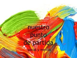 nuestro
punto
de partida
social y mental
 