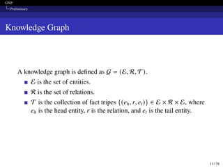 GNP
Preliminary
Knowledge Graph
A knowledge graph is defined as G = (E, R, T).
E is the set of entities.
R is the set of relations.
T is the collection of fact tripes {(eh, r, et)} ∈ E × R × E, where
eh is the head entity, r is the relation, and et is the tail entity.
11 / 38
 