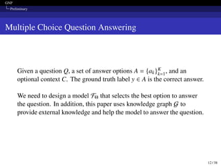 GNP
Preliminary
Multiple Choice Question Answering
Given a question Q, a set of answer options A = {ak}K
k=1, and an
optional context C. The ground truth label y ∈ A is the correct answer.
We need to design a model FΘ that selects the best option to answer
the question. In addition, this paper uses knowledge graph G to
provide external knowledge and help the model to answer the question.
12 / 38
 