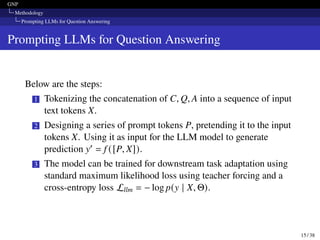 GNP
Methodology
Prompting LLMs for Question Answering
Prompting LLMs for Question Answering
Below are the steps:
1 Tokenizing the concatenation of C, Q, A into a sequence of input
text tokens X.
2 Designing a series of prompt tokens P, pretending it to the input
tokens X. Using it as input for the LLM model to generate
prediction y′ = f ([P, X]).
3 The model can be trained for downstream task adaptation using
standard maximum likelihood loss using teacher forcing and a
cross-entropy loss Lllm = − log p(y | X, Θ).
15 / 38
 