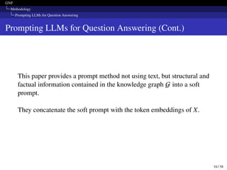 GNP
Methodology
Prompting LLMs for Question Answering
Prompting LLMs for Question Answering (Cont.)
This paper provides a prompt method not using text, but structural and
factual information contained in the knowledge graph G into a soft
prompt.
They concatenate the soft prompt with the token embeddings of X.
16 / 38
 