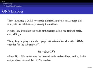 GNP
Methodology
Graph Neural Prompting
GNN Encoder
They introduce a GNN to encode the most relevant knowledge and
integrate the relationships among the entities.
Firstly, they initialize the node embeddings using pre-trained entity
embeddings.
Then, they employ a standard graph attention network as their GNN
encoder for the subgraph G′.
H1 = fGNN (G′
)
where H1 ∈ Rdg represents the learned node embeddings, and dg is the
output dimension of the GNN encoder.
20 / 38
 