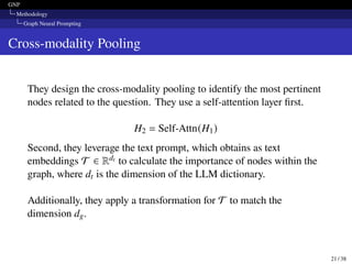 GNP
Methodology
Graph Neural Prompting
Cross-modality Pooling
They design the cross-modality pooling to identify the most pertinent
nodes related to the question. They use a self-attention layer first.
H2 = Self-Attn(H1)
Second, they leverage the text prompt, which obtains as text
embeddings T ∈ Rdt to calculate the importance of nodes within the
graph, where dt is the dimension of the LLM dictionary.
Additionally, they apply a transformation for T to match the
dimension dg.
21 / 38
 