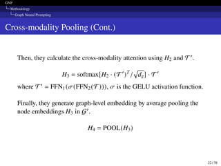 GNP
Methodology
Graph Neural Prompting
Cross-modality Pooling (Cont.)
Then, they calculate the cross-modality attention using H2 and T′.
H3 = softmax[H2 · (T′
)T
/
√︁
dg] · T ′
where T′ = FFN1(𝜎(FFN2(T))), 𝜎 is the GELU activation function.
Finally, they generate graph-level embedding by average pooling the
node embeddings H3 in G′.
H4 = POOL(H3)
22 / 38
 