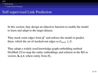 GNP
Methodology
Graph Neural Prompting
Self-supervised Link Prediction
In this section, they design an objective function to enable the model
to learn and adapt to the target dataset.
They mask some edges from G′ and enforce the model to predict
them, which the set of masked-out edges as Emask ⊆ E.
They adopt a widely used knowledge graph embedding method
DistMult [3] to map the entity embeddings and relation in the KG to
vectors, h, r, t, where entity from H3.
24 / 38
 