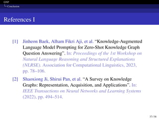 GNP
Conclusion
References I
[1] Jinheon Baek, Alham Fikri Aji, et al. “Knowledge-Augmented
Language Model Prompting for Zero-Shot Knowledge Graph
Question Answering”. In: Proceedings of the 1st Workshop on
Natural Language Reasoning and Structured Explanations
(NLRSE). Association for Computational Linguistics, 2023,
pp. 78–106.
[2] Shaoxiong Ji, Shirui Pan, et al. “A Survey on Knowledge
Graphs: Representation, Acquisition, and Applications”. In:
IEEE Transactions on Neural Networks and Learning Systems
(2022), pp. 494–514.
37 / 38
 
