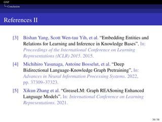 GNP
Conclusion
References II
[3] Bishan Yang, Scott Wen-tau Yih, et al. “Embedding Entities and
Relations for Learning and Inference in Knowledge Bases”. In:
Proceedings of the International Conference on Learning
Representations (ICLR) 2015. 2015.
[4] Michihiro Yasunaga, Antoine Bosselut, et al. “Deep
Bidirectional Language-Knowledge Graph Pretraining”. In:
Advances in Neural Information Processing Systems. 2022,
pp. 37309–37323.
[5] Xikun Zhang et al. “GreaseLM: Graph REASoning Enhanced
Language Models”. In: International Conference on Learning
Representations. 2021.
38 / 38
 