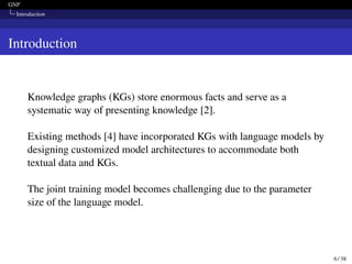 GNP
Introduction
Introduction
Knowledge graphs (KGs) store enormous facts and serve as a
systematic way of presenting knowledge [2].
Existing methods [4] have incorporated KGs with language models by
designing customized model architectures to accommodate both
textual data and KGs.
The joint training model becomes challenging due to the parameter
size of the language model.
6 / 38
 