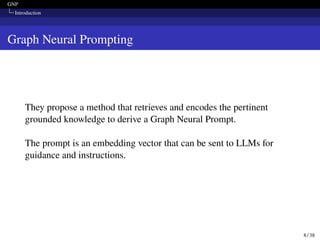 GNP
Introduction
Graph Neural Prompting
They propose a method that retrieves and encodes the pertinent
grounded knowledge to derive a Graph Neural Prompt.
The prompt is an embedding vector that can be sent to LLMs for
guidance and instructions.
8 / 38
 