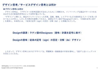 Copyright © 2024 Jun SUTO All Rights Reserved.
デザイン思考／サービスデザイン思考とは何か
 デザイン思考とは何か
デザイン思考は、「デザイナーの思考回路を手法化したもの」と理解され、イノベーティブな製品やサービスを生
み出すための創造的思考法として活用が進んでいる。
“デザイン” と聞くと、商品やパッケージといった形態、図案、模様、レイアウトなどの美術的なイメージを思い浮
かべることが多い。しかしその歴史を紐解いてみると、語源はラテン語の“Designare”にあり、「計画を記号に表す
」を意味し、本来的には、「従来の記号（sign）の否定・分解（de）」と認識されていた。
Designの語源：ラテン語のDesignare（意味：計画を記号に表す）
Designの意味：従来の記号（sign）の否定・分解（de）デザイン
したがって、デザイン思考における“デザイン”は、問題解決・価値創造の手段を意味し、“設計”に近いニュアンス
を含むことになる。
11
紺野昇(2010) 『ビジネスのためのデザイン思考』東洋経済新報社
 