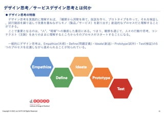 Copyright © 2024 Jun SUTO All Rights Reserved.
デザイン思考／サービスデザイン思考とは何か
 デザイン思考の特徴
デザイン思考を実践的に理解すれば、「観察から洞察を得て、仮説を作り、プロトタイプを作って、それを検証し
、試行錯誤を繰り返して改善を重ねながらモノ（製品／サービス）を創り出す」創造的なプロセスだと理解すること
ができる。
ここで重要となるのは、“人”、“現場”への徹底した着目にある。つまり、観察を通じて、人々の行動や思考、コン
テクスト（文脈）をありのままに理解するところからそのプロセスがスタートすることになる。
一般的にデザイン思考は、Empathize(共感)・Define(問題定義)・Ideate(創造)・Prototype(試作)・Test(検証)の5
つのプロセスを往還しながら進められることが知られている。
15
 