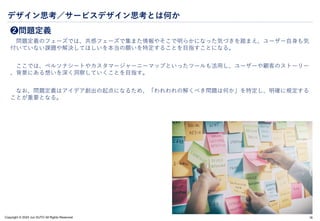 Copyright © 2024 Jun SUTO All Rights Reserved.
デザイン思考／サービスデザイン思考とは何か
❷問題定義
問題定義のフェーズでは、共感フェーズで集また情報やそこで明らかになった気づきを踏まえ、ユーザー自身も気
付いていない課題や解決してほしいを本当の願いを特定することを目指すことになる。
ここでは、ペルソナシートやカスタマージャーニーマップといったツールも活用し、ユーザーや顧客のストーリー
、背景にある想いを深く洞察していくことを目指す。
なお、問題定義はアイデア創出の起点になるため、「われわれの解くべき問題は何か」を特定し、明確に規定する
ことが重要となる。
18
 